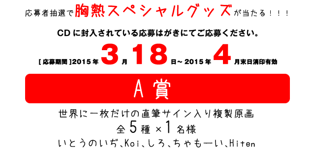 応募者抽選で胸熱スペシャルグッズが当たる！！！CDに封入されている応募はがきにてご応募ください。[応募期間]2015年3月18日～2015年4月末日消印有効